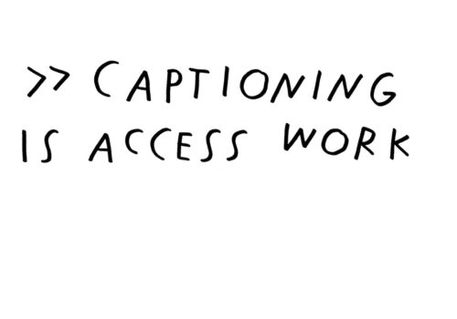 A still image from Louise Hickman and Shannon Finnegan's video artwork called Captioning on Captioning. On a solid white background, black text in capital letters in a handwritten style reads: >> CAPTIONING IS ACCESS WORK